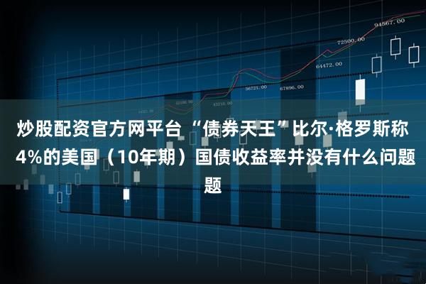 炒股配资官方网平台 “债券天王”比尔·格罗斯称 4%的美国（10年期）国债收益率并没有什么问题