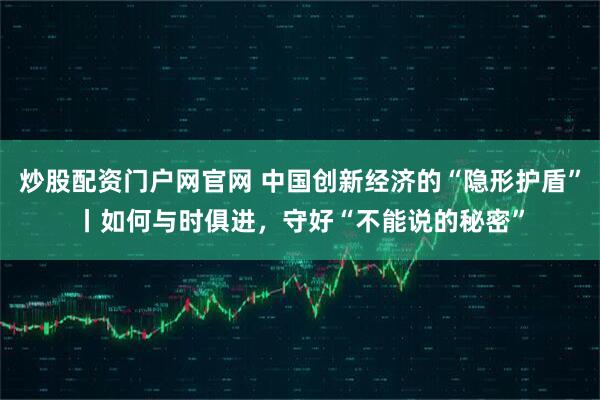炒股配资门户网官网 中国创新经济的“隐形护盾”丨如何与时俱进，守好“不能说的秘密”
