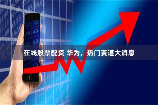 在线股票配资 华为，热门赛道大消息