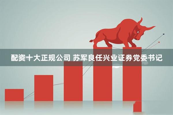 配资十大正规公司 苏军良任兴业证券党委书记