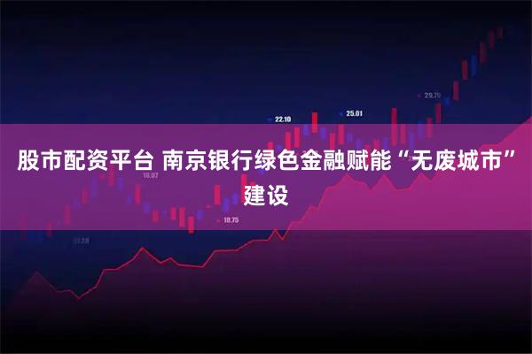股市配资平台 南京银行绿色金融赋能“无废城市”建设