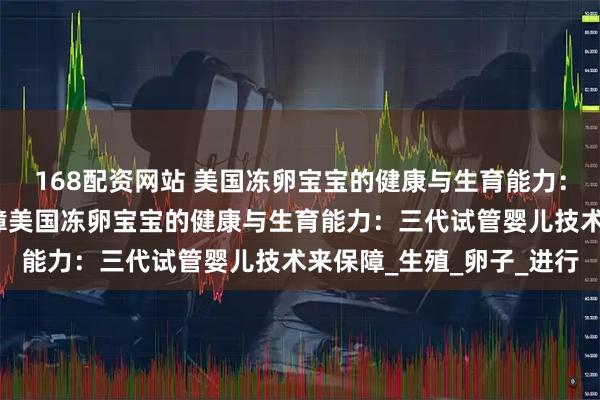 168配资网站 美国冻卵宝宝的健康与生育能力：三代试管婴儿技术来保障美国冻卵宝宝的健康与生育能力：三代试管婴儿技术来保障_生殖_卵子_进行