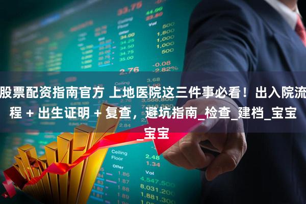 股票配资指南官方 上地医院这三件事必看！出入院流程 + 出生证明 + 复查，避坑指南_检查_建档_宝宝