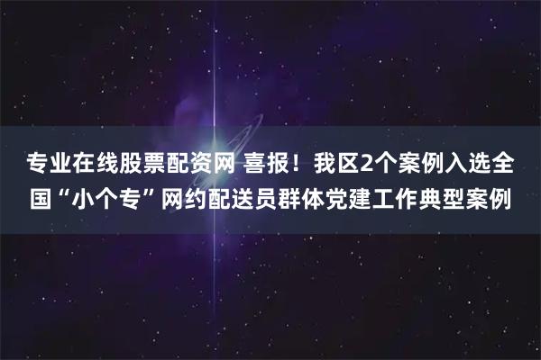 专业在线股票配资网 喜报！我区2个案例入选全国“小个专”网约配送员群体党建工作典型案例