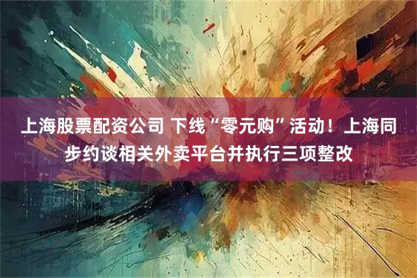 上海股票配资公司 下线“零元购”活动！上海同步约谈相关外卖平台并执行三项整改