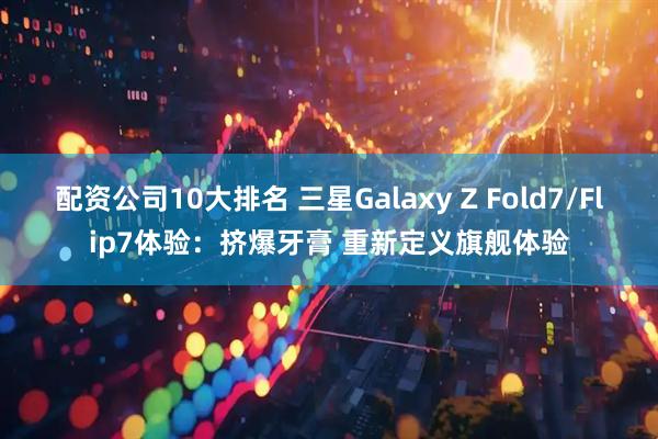 配资公司10大排名 三星Galaxy Z Fold7/Flip7体验：挤爆牙膏 重新定义旗舰体验