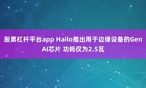 股票杠杆平台app Hailo推出用于边缘设备的GenAI芯片 功耗仅为2.5瓦