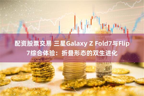 配资股票交易 三星Galaxy Z Fold7与Flip7综合体验：折叠形态的双生进化
