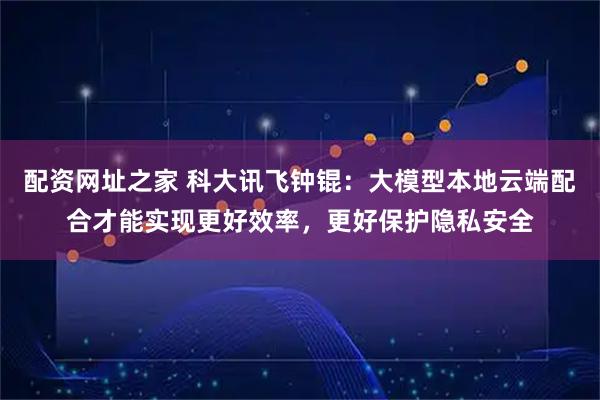 配资网址之家 科大讯飞钟锟：大模型本地云端配合才能实现更好效率，更好保护隐私安全